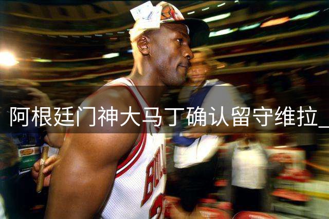 阿根廷门神大马丁确认留守维拉 埃梅里亲自出面挽留